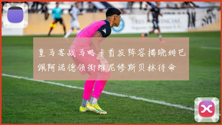 皇马客战马略卡首发阵容揭晓姆巴佩阿诺德领衔维尼修斯贝林待命