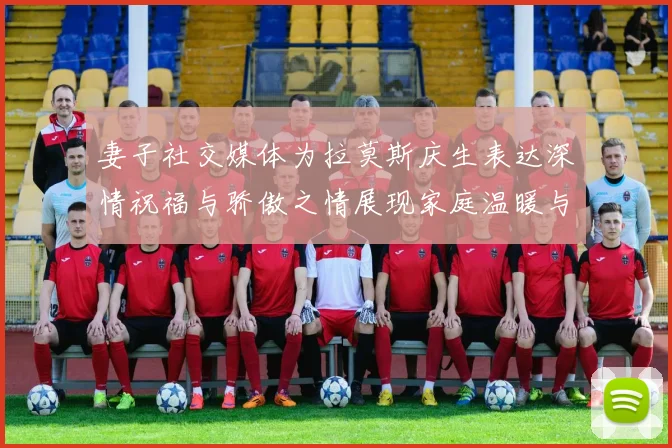 妻子社交媒体为拉莫斯庆生表达深情祝福与骄傲之情展现家庭温暖与支持