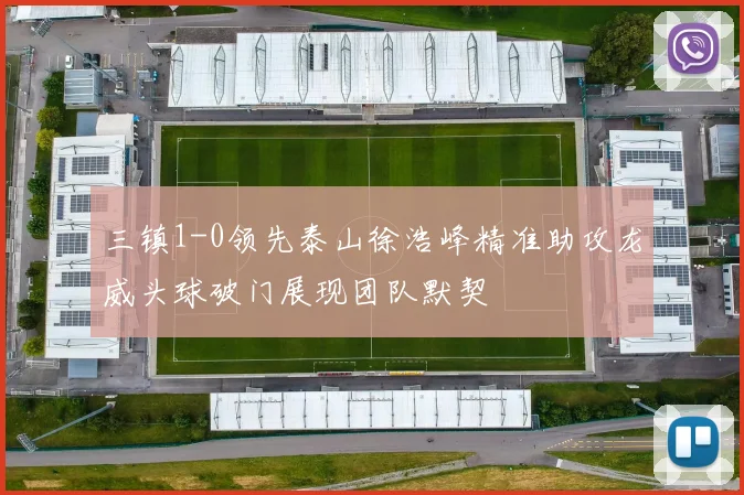 三镇1-0领先泰山徐浩峰精准助攻龙威头球破门展现团队默契