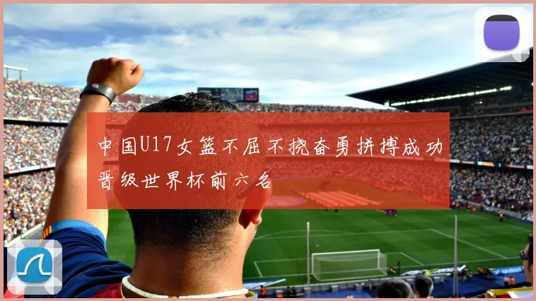 中国U17女篮不屈不挠奋勇拼搏成功晋级世界杯前六名