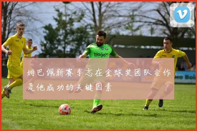 姆巴佩新赛季志在金球奖团队合作是他成功的关键因素