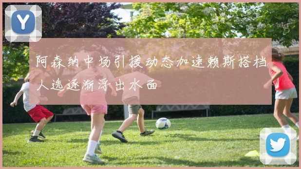 阿森纳中场引援动态加速赖斯搭档人选逐渐浮出水面