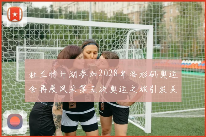 杜兰特计划参加2028年洛杉矶奥运会再展风采第五次奥运之旅引发关注